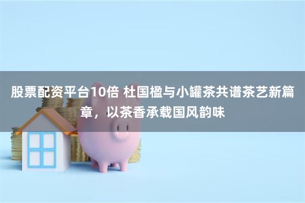 股票配资平台10倍 杜国楹与小罐茶共谱茶艺新篇章，以茶香承载国风韵味