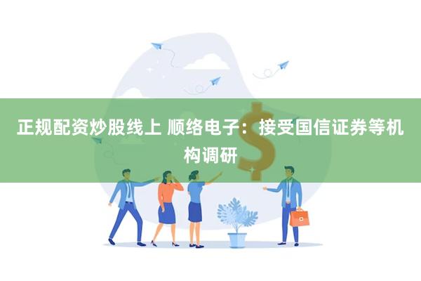 正规配资炒股线上 顺络电子：接受国信证券等机构调研