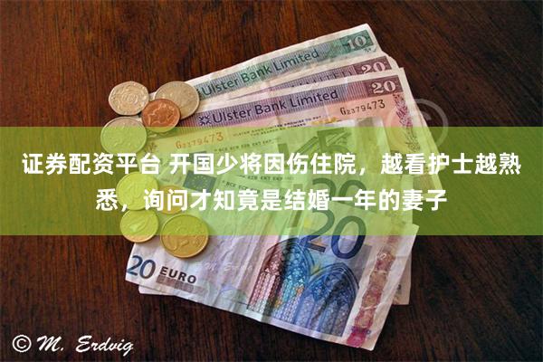 证券配资平台 开国少将因伤住院，越看护士越熟悉，询问才知竟是结婚一年的妻子