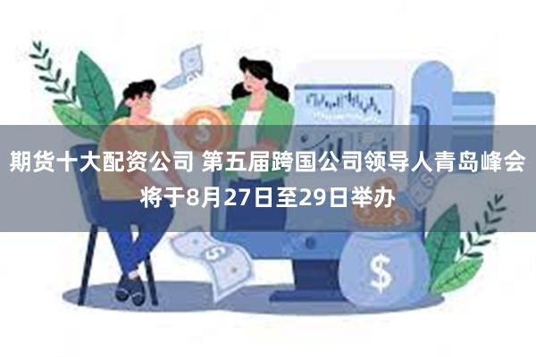 期货十大配资公司 第五届跨国公司领导人青岛峰会将于8月27日至29日举办