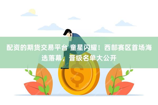 配资的期货交易平台 童星闪耀！西部赛区首场海选落幕，晋级名单大公开