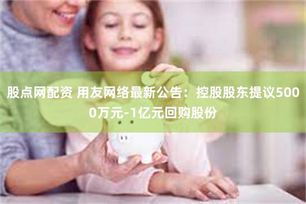 股点网配资 用友网络最新公告：控股股东提议5000万元-1亿元回购股份