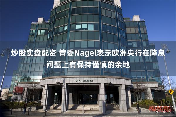 炒股实盘配资 管委Nagel表示欧洲央行在降息问题上有保持谨慎的余地