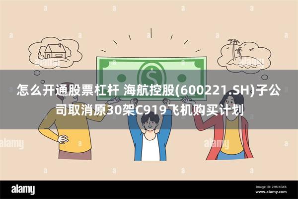 怎么开通股票杠杆 海航控股(600221.SH)子公司取消原30架C919飞机购买计划