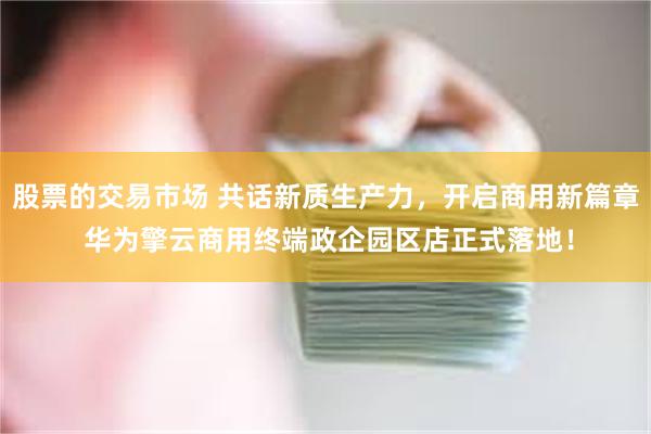 股票的交易市场 共话新质生产力，开启商用新篇章 华为擎云商用终端政企园区店正式落地！