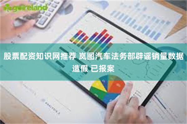 股票配资知识网推荐 岚图汽车法务部辟谣销量数据造假 已报案