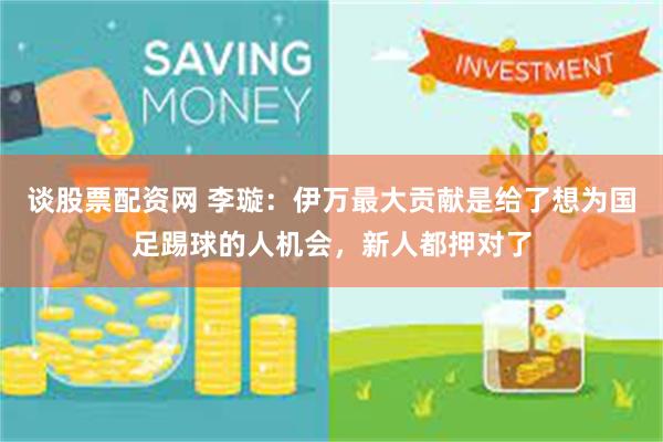 谈股票配资网 李璇：伊万最大贡献是给了想为国足踢球的人机会，新人都押对了