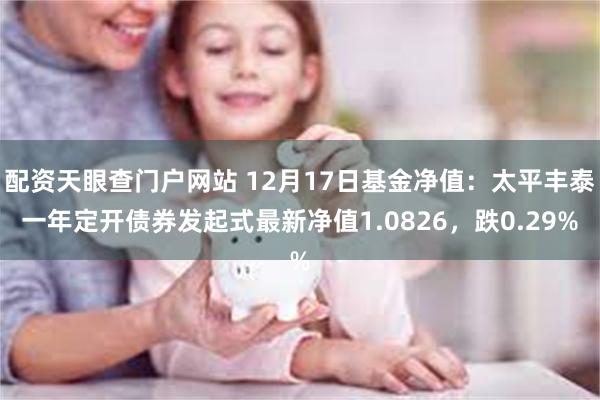 配资天眼查门户网站 12月17日基金净值：太平丰泰一年定开债券发起式最新净值1.0826，跌0.29%