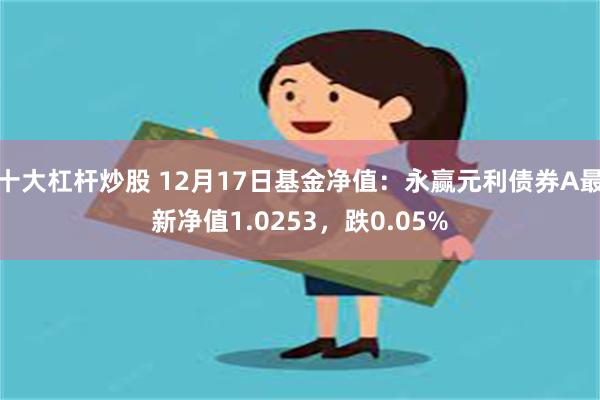 十大杠杆炒股 12月17日基金净值：永赢元利债券A最新净值1.0253，跌0.05%