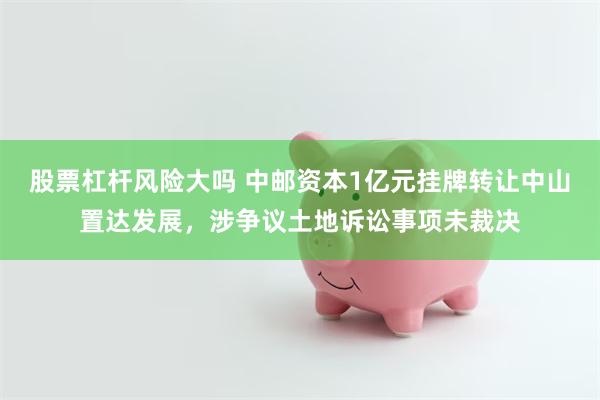 股票杠杆风险大吗 中邮资本1亿元挂牌转让中山置达发展，涉争议土地诉讼事项未裁决