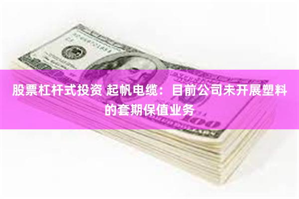 股票杠杆式投资 起帆电缆：目前公司未开展塑料的套期保值业务