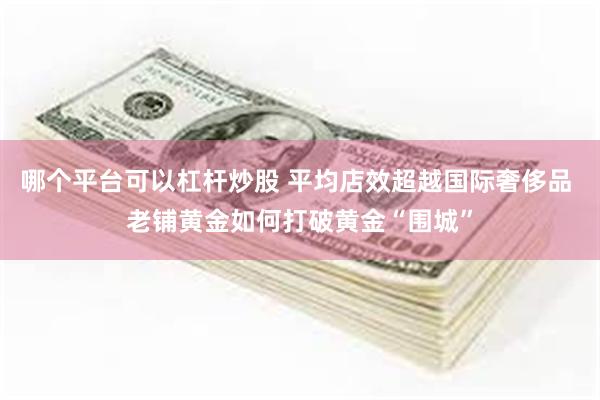 哪个平台可以杠杆炒股 平均店效超越国际奢侈品 老铺黄金如何打破黄金“围城”