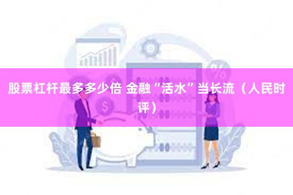 股票杠杆最多多少倍 金融“活水”当长流（人民时评）