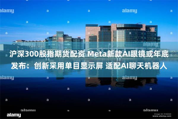 沪深300股指期货配资 Meta新款AI眼镜或年底发布：创新采用单目显示屏 适配AI聊天机器人