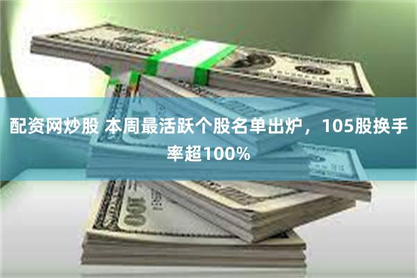 配资网炒股 本周最活跃个股名单出炉，105股换手率超100%