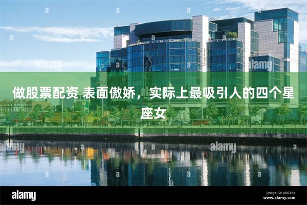 做股票配资 表面傲娇，实际上最吸引人的四个星座女