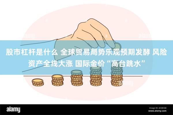 股市杠杆是什么 全球贸易局势乐观预期发酵 风险资产全线大涨 国际金价“高台跳水”