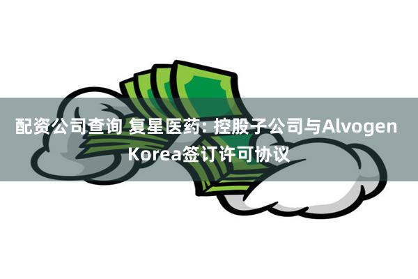 配资公司查询 复星医药: 控股子公司与Alvogen Korea签订许可协议