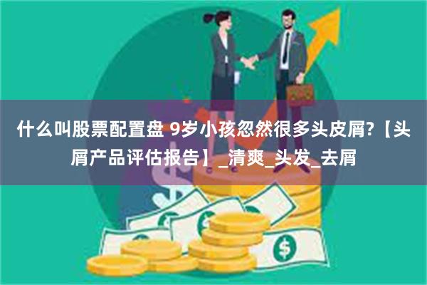 什么叫股票配置盘 9岁小孩忽然很多头皮屑?【头屑产品评估报告】_清爽_头发_去屑