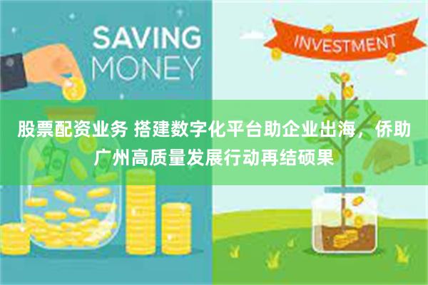 股票配资业务 搭建数字化平台助企业出海，侨助广州高质量发展行动再结硕果