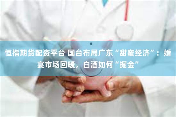 恒指期货配资平台 国台布局广东“甜蜜经济”：婚宴市场回暖，白酒如何“掘金”