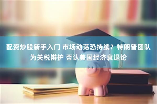 配资炒股新手入门 市场动荡恐持续？特朗普团队为关税辩护 否认美国经济衰退论