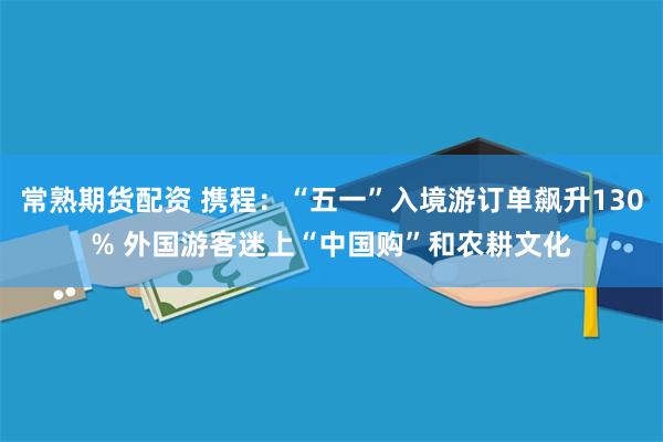 常熟期货配资 携程：“五一”入境游订单飙升130% 外国游客迷上“中国购”和农耕文化