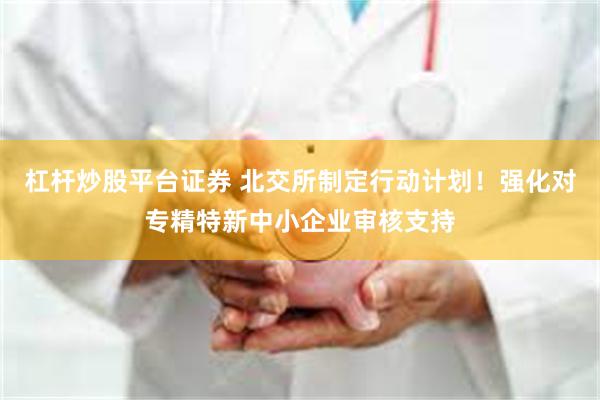 杠杆炒股平台证券 北交所制定行动计划！强化对专精特新中小企业审核支持