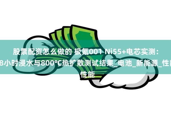 股票配资怎么做的 极氪001 Ni55+电芯实测：48小时浸水与800℃热扩散测试结果_电池_新能源_性能
