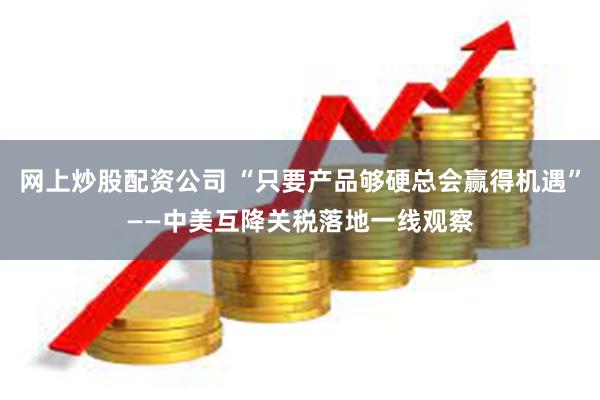 网上炒股配资公司 “只要产品够硬总会赢得机遇”——中美互降关税落地一线观察