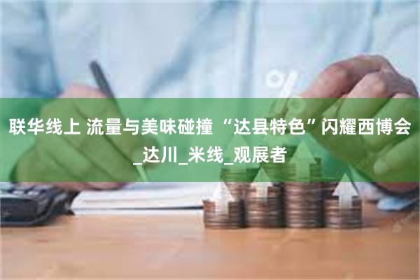 联华线上 流量与美味碰撞 “达县特色”闪耀西博会_达川_米线_观展者