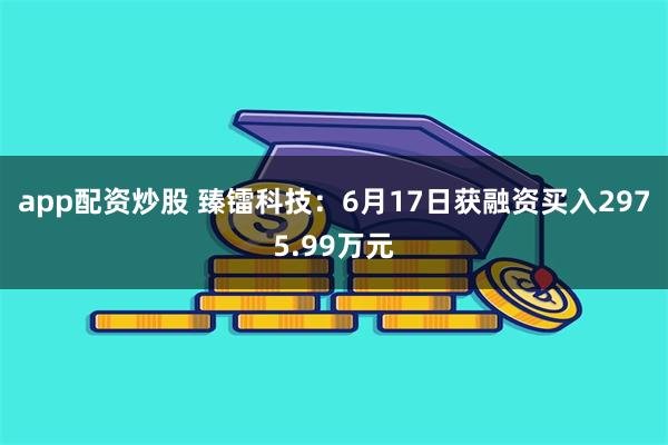 app配资炒股 臻镭科技：6月17日获融资买入2975.99万元