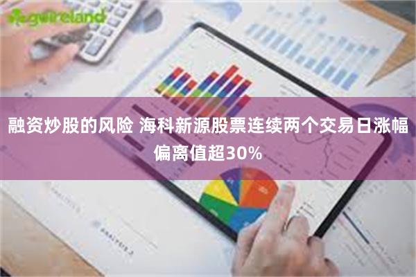 融资炒股的风险 海科新源股票连续两个交易日涨幅偏离值超30%