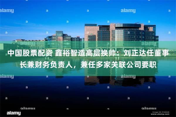 中国股票配资 鑫裕智造高层换帅：刘正达任董事长兼财务负责人，兼任多家关联公司要职