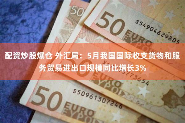 配资炒股爆仓 外汇局：5月我国国际收支货物和服务贸易进出口规模同比增长3%