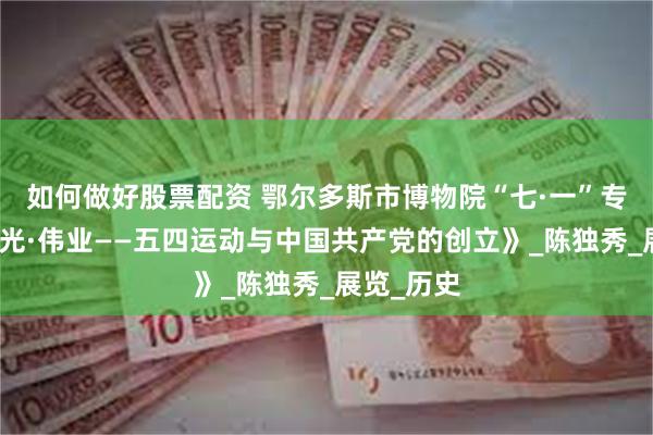 如何做好股票配资 鄂尔多斯市博物院“七·一”专题展《曙光·伟业——五四运动与中国共产党的创立》_陈独秀_展览_历史