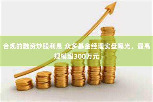 合规的融资炒股利息 众多基金经理实盘曝光，最高规模超300万元