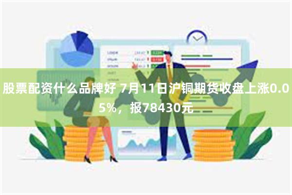 股票配资什么品牌好 7月11日沪铜期货收盘上涨0.05%，报78430元