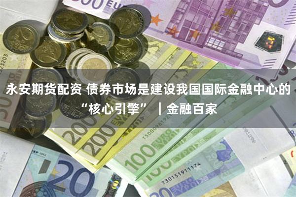 永安期货配资 债券市场是建设我国国际金融中心的“核心引擎” ｜金融百家