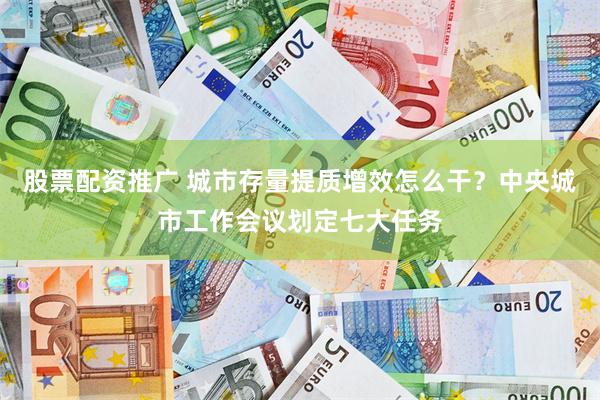 股票配资推广 城市存量提质增效怎么干？中央城市工作会议划定七大任务