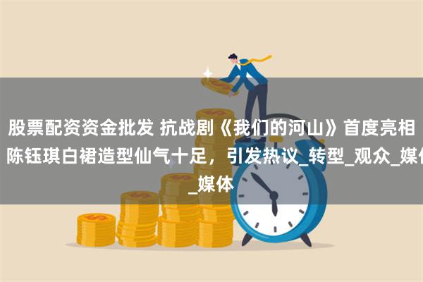 股票配资资金批发 抗战剧《我们的河山》首度亮相，陈钰琪白裙造型仙气十足，引发热议_转型_观众_媒体