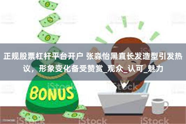 正规股票杠杆平台开户 张淼怡黑直长发造型引发热议，形象变化备受赞赏_观众_认可_魅力