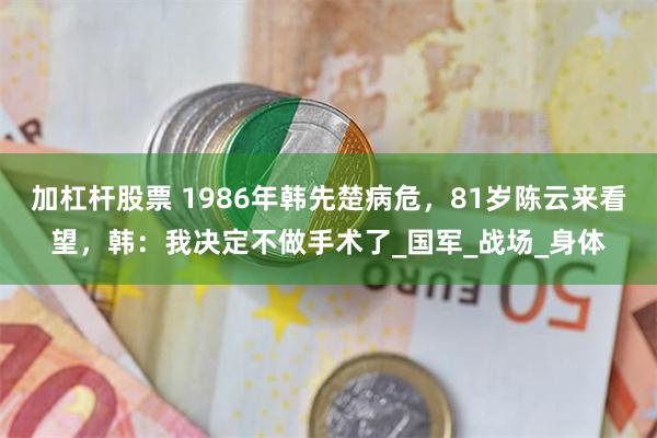 加杠杆股票 1986年韩先楚病危，81岁陈云来看望，韩：我决定不做手术了_国军_战场_身体