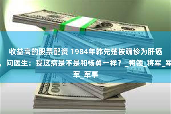 收益高的股票配资 1984年韩先楚被确诊为肝癌后，问医生：我这病是不是和杨勇一样？_将领_将军_军事