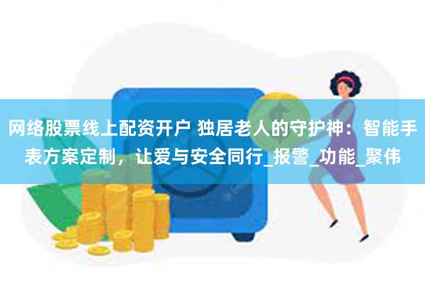 网络股票线上配资开户 独居老人的守护神：智能手表方案定制，让爱与安全同行_报警_功能_聚伟
