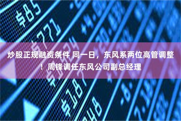炒股正规融资条件 同一日，东风系两位高管调整！周锋调任东风公司副总经理