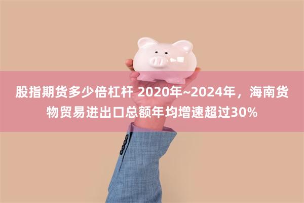 股指期货多少倍杠杆 2020年~2024年，海南货物贸易进出口总额年均增速超过30%
