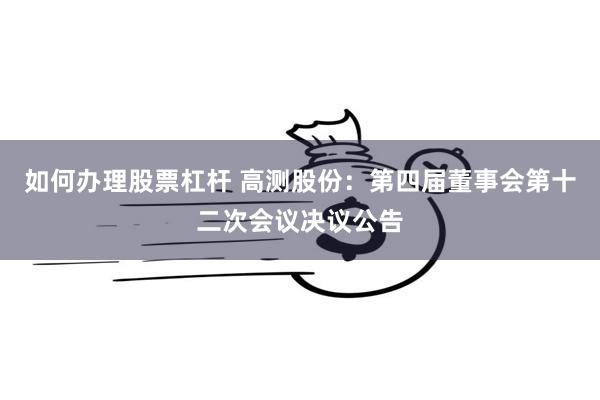 如何办理股票杠杆 高测股份：第四届董事会第十二次会议决议公告