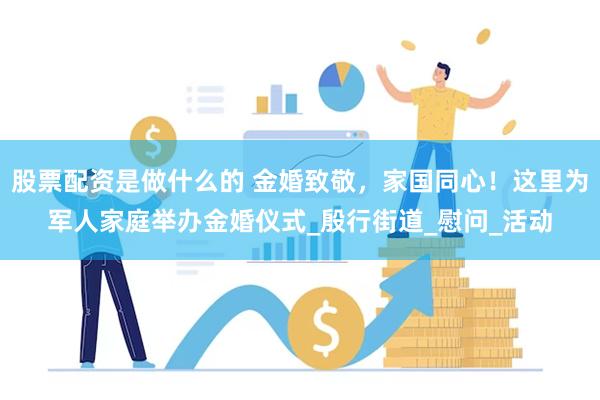 股票配资是做什么的 金婚致敬，家国同心！这里为军人家庭举办金婚仪式_殷行街道_慰问_活动