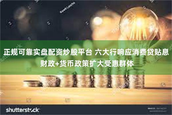正规可靠实盘配资炒股平台 六大行响应消费贷贴息 财政+货币政策扩大受惠群体